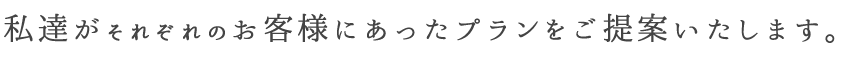 私達がそれぞれのお客様にあったプランをご提供いたします。